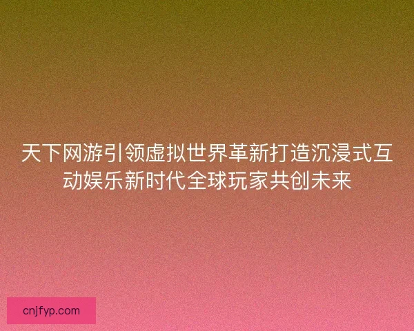 天下网游引领虚拟世界革新打造沉浸式互动娱乐新时代全球玩家共创未来