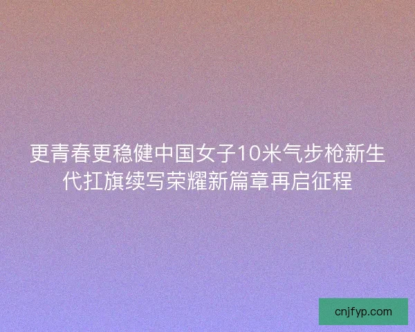 更青春更稳健中国女子10米气步枪新生代扛旗续写荣耀新篇章再启征程