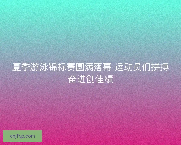 夏季游泳锦标赛圆满落幕 运动员们拼搏奋进创佳绩