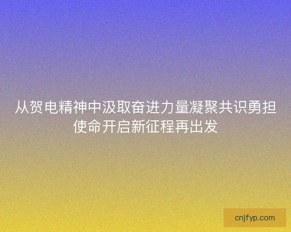 从贺电精神中汲取奋进力量凝聚共识勇担使命开启新征程再出发