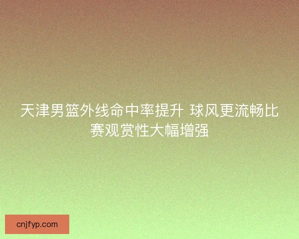 天津男篮外线命中率提升 球风更流畅比赛观赏性大幅增强