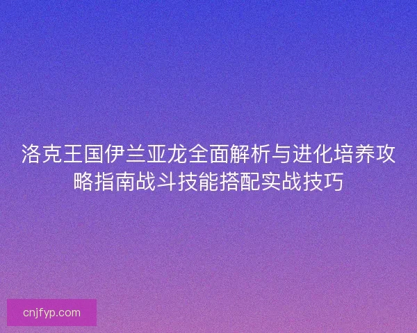 洛克王国伊兰亚龙全面解析与进化培养攻略指南战斗技能搭配实战技巧