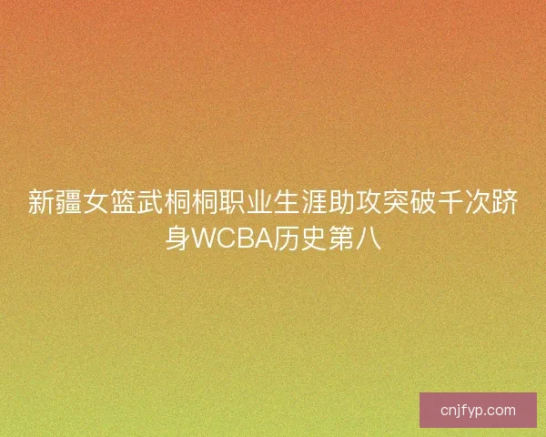 新疆女篮武桐桐职业生涯助攻突破千次跻身WCBA历史第八