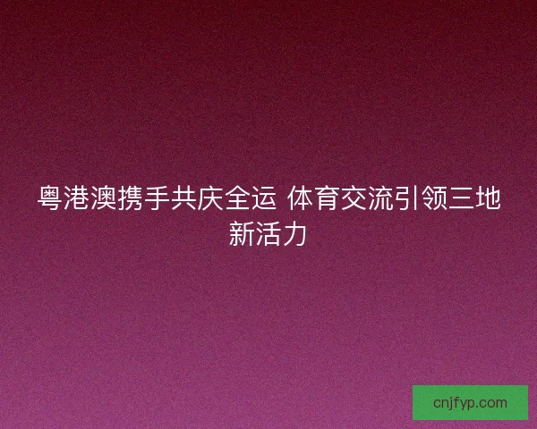 粤港澳携手共庆全运 体育交流引领三地新活力