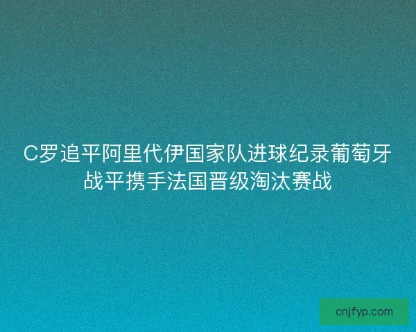 C罗追平阿里代伊国家队进球纪录葡萄牙战平携手法国晋级淘汰赛战