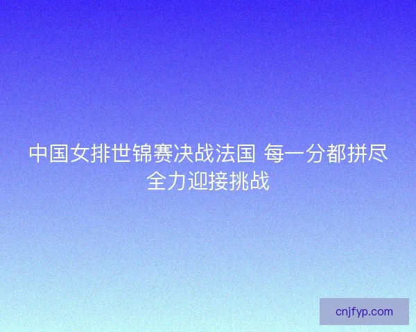 中国女排世锦赛决战法国 每一分都拼尽全力迎接挑战