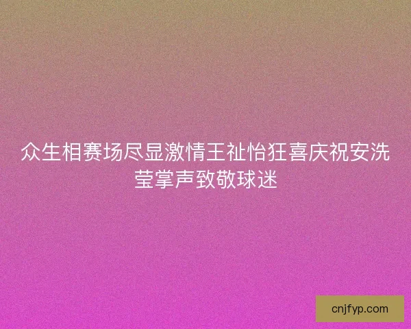 众生相赛场尽显激情王祉怡狂喜庆祝安洗莹掌声致敬球迷