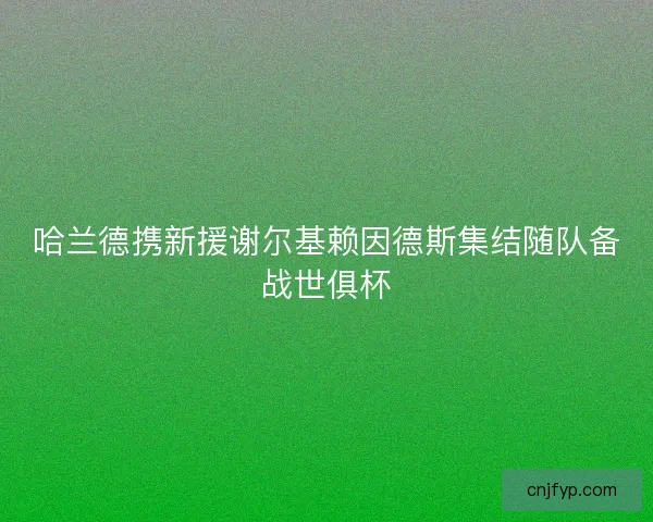 哈兰德携新援谢尔基赖因德斯集结随队备战世俱杯