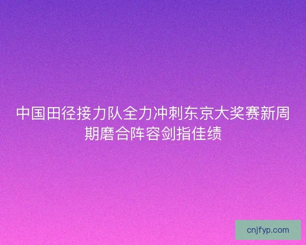 中国田径接力队全力冲刺东京大奖赛新周期磨合阵容剑指佳绩