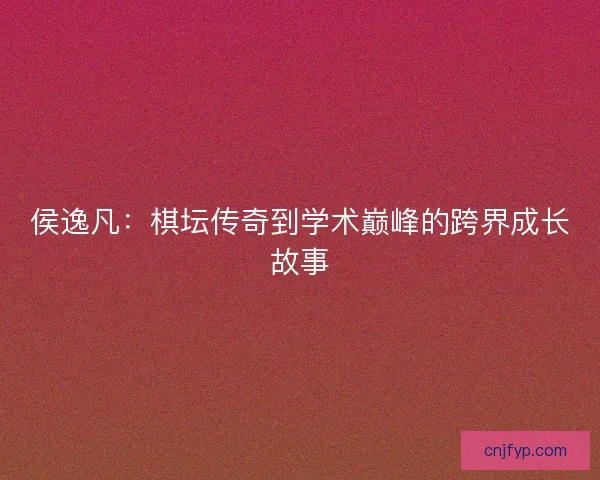 侯逸凡：棋坛传奇到学术巅峰的跨界成长故事
